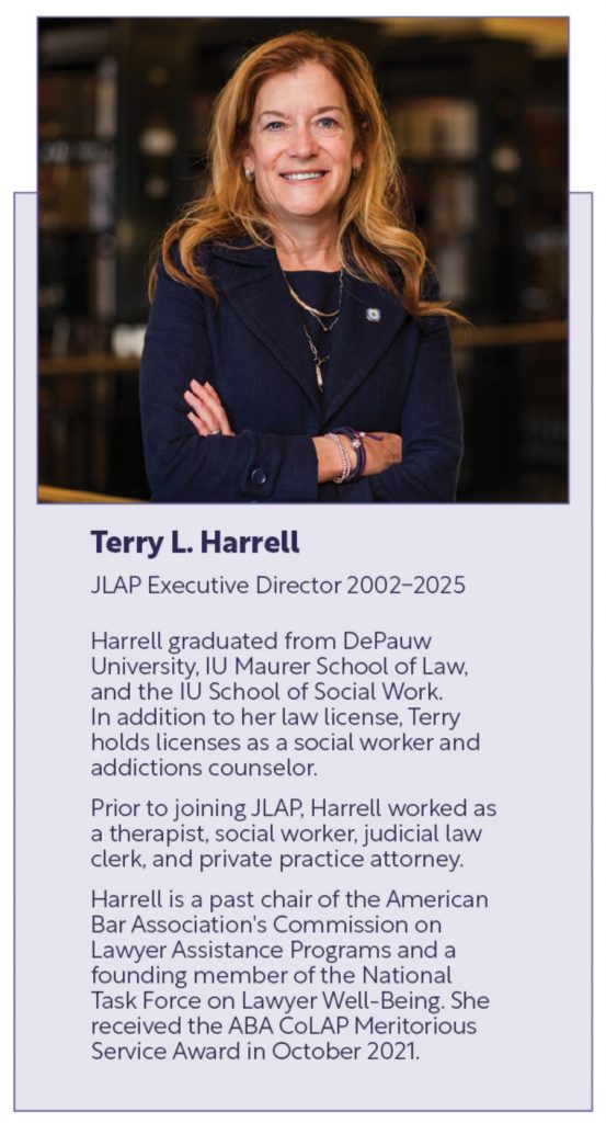 Terry L. Harrell
JLAP Executive Director 2002-2025
Harrell graduated from DePauw University, IU Maurer School of Law, and the IU School of Social Work. In addition to her law license, Terry holds licenses as a social worker and addictions counselor. 
Prior to joining JLAP, Harrell worked as a therapist, social worker, judicial law clerk, and private practice attorney. 
Harrell is a past chair of the American Bar Association's Commission on Lawyer Assistance Programs and a founding member of the National Task Force on Lawyer Well-Being. She received the ABA CoLAP Meritorious Service Award in October 2021.
